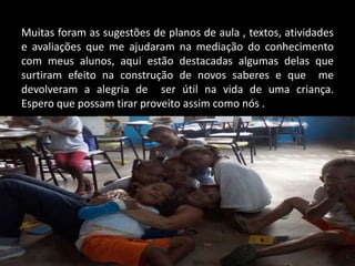 Muitas foram as sugestões de planos de aula , textos, atividades
e avaliações que me ajudaram na mediação do conhecimento
com meus alunos, aqui estão destacadas algumas delas que
surtiram efeito na construção de novos saberes e que me
devolveram a alegria de ser útil na vida de uma criança.
Espero que possam tirar proveito assim como nós .

 