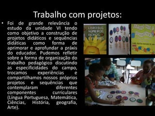 Trabalho com projetos:
• Foi de grande relevância o
estudo da unidade VI tendo
como objetivo a construção de
projetos didáticos e sequências
didáticas como forma de
aprimorar e aprofundar a práxis
do educador. Pudemos refletir
sobre a forma de organização do
trabalho pedagógico discutindo
as especificidades do campo,
trocamos
experiências
e
compartilhamos nossos próprios
projetos e sequências que
contemplaram
diferentes
componentes
curriculares
(Língua Portuguesa, Matemática,
Ciências, História, geografia,
Arte).

 