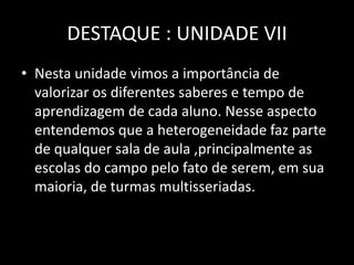 DESTAQUE : UNIDADE VII
• Nesta unidade vimos a importância de
valorizar os diferentes saberes e tempo de
aprendizagem de cada aluno. Nesse aspecto
entendemos que a heterogeneidade faz parte
de qualquer sala de aula ,principalmente as
escolas do campo pelo fato de serem, em sua
maioria, de turmas multisseriadas.

 