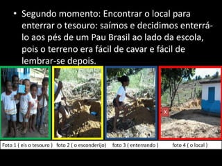 • Segundo momento: Encontrar o local para
enterrar o tesouro: saímos e decidimos enterrálo aos pés de um Pau Brasil ao lado da escola,
pois o terreno era fácil de cavar e fácil de
lembrar-se depois.

X

Foto 1 ( eis o tesouro ) foto 2 ( o esconderijo)

foto 3 ( enterrando )

foto 4 ( o local )

 