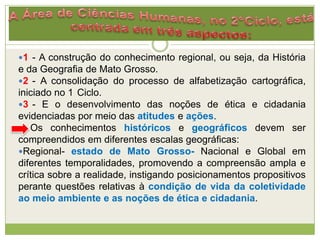 1 - A construção do conhecimento regional, ou seja, da História
e da Geografia de Mato Grosso.
2 - A consolidação do processo de alfabetização cartográfica,
iniciado no 1 Ciclo.
3 - E o desenvolvimento das noções de ética e cidadania
evidenciadas por meio das atitudes e ações.
Os conhecimentos históricos e geográficos devem ser
compreendidos em diferentes escalas geográficas:
Regional- estado de Mato Grosso- Nacional e Global em
diferentes temporalidades, promovendo a compreensão ampla e
crítica sobre a realidade, instigando posicionamentos propositivos
perante questões relativas à condição de vida da coletividade
ao meio ambiente e as noções de ética e cidadania.
 