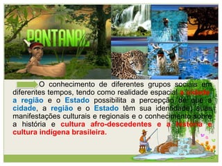 O conhecimento de diferentes grupos sociais em
diferentes tempos, tendo como realidade espacial a cidade,
a região e o Estado possibilita a percepção de que a
cidade, a região e o Estado têm sua identidade, suas
manifestações culturais e regionais e o conhecimento sobre
a história e cultura afro-descedentes e a história e
cultura indígena brasileira.
 