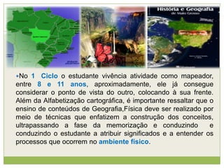 No 1 Ciclo o estudante vivência atividade como mapeador,
entre 8 e 11 anos, aproximadamente, ele já consegue
considerar o ponto de vista do outro, colocando à sua frente.
Além da Alfabetização cartográfica, é importante ressaltar que o
ensino de conteúdos de Geografia,Física deve ser realizado por
meio de técnicas que enfatizem a construção dos conceitos,
ultrapassando a fase da memorização e conduzindo e
conduzindo o estudante a atribuir significados e a entender os
processos que ocorrem no ambiente físico.
 