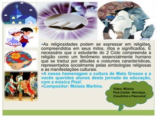 As religiosidades podem se expressar em religiões,
compreendidos em seus mitos, ritos e significados. É
necessário que o estudante do 2 Ciclo compreenda a
religião como um fenômeno essencialmente humano
que se traduz por atitudes e costumes características,
representados socialmente pelas simbologias religiosas
e as manifestações culturais.
A nossa homenagem a cultura de Mato Grosso e a
vocês queridos alunos desta jornada da educação,
com a música Pixé!
Compositor: Moisés Martins.
Vídeo: Música
Pixé,Cantor Henrique ,
Claudinho e Pescuma!
 