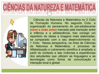 Ciências da Natureza e Matemática no 2 Ciclo
de Formação Humana. No segundo Ciclo, a
organização do pensamento do pré-adolescente
(nove a onze anos) marcada pela transição entre
a infância e a adolescência, traz consigo um
repertório de ideias e imagens mais elaboradas,
se comparado com o seu desenvolvimento no
1 Ciclo. Nessa perspectiva, na Área de Ciências
da Natureza e Matemática, o processo de
Alfabetização e Letramento científico é ampliado a
partir do contexto e das vivências e experiências
dos estudantes que utilizam as linguagens e as
tecnologias como forma de comunicação e
interação local e global.
 