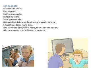 Características :
Mau contato visual;
Pobres gestos;
Indiferença no colo;
Brincar repetitivo;
Auto agressividade;
Dificuldade de brincar de faz de conta, esconde esconde;
Estereotipias desde muito cedo;
Não reconhece pelo próprio nome, fala na terceira pessoa;
Não constroem torres, enfileiram brinquedos;
 
