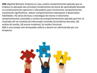 ABA (Applied Behavior Analysis) ou seja, analise comportamental aplicada que se
embasa na aplicação dos princípios fundamentais da teoria do aprendizado baseado
no condicionamento operante e reforçadores para incrementar comportamentos
socialmente significativos, reduzir comportamentos indesejáveis e desenvolver
habilidades. Há várias técnicas e estratégias de ensino e tratamento
comportamentais associados a analise do compormentamento aplicada que tem se
mostrado útil no contexto da intervenção incluindo (a) tentativas discretas, (b)
análise de tarefas, (d) ensino incidental, (e) análise funcional.
ABA é uma terapia com brinquedos lúdicos e deverá ser administrada por um
terapeuta.
 