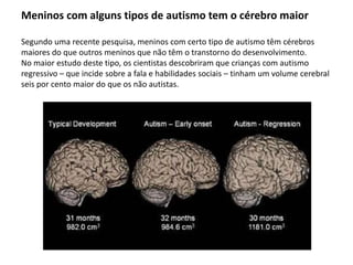 Meninos com alguns tipos de autismo tem o cérebro maior
Segundo uma recente pesquisa, meninos com certo tipo de autismo têm cérebros
maiores do que outros meninos que não têm o transtorno do desenvolvimento.
No maior estudo deste tipo, os cientistas descobriram que crianças com autismo
regressivo – que incide sobre a fala e habilidades sociais – tinham um volume cerebral
seis por cento maior do que os não autistas.
 