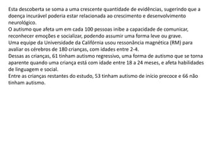 Esta descoberta se soma a uma crescente quantidade de evidências, sugerindo que a
doença incurável poderia estar relacionada ao crescimento e desenvolvimento
neurológico.
O autismo que afeta um em cada 100 pessoas inibe a capacidade de comunicar,
reconhecer emoções e socializar, podendo assumir uma forma leve ou grave.
Uma equipe da Universidade da Califórnia usou ressonância magnética (RM) para
avaliar os cérebros de 180 crianças, com idades entre 2-4.
Dessas as crianças, 61 tinham autismo regressivo, uma forma de autismo que se torna
aparente quando uma criança está com idade entre 18 a 24 meses, e afeta habilidades
de linguagem e social.
Entre as crianças restantes do estudo, 53 tinham autismo de início precoce e 66 não
tinham autismo.
 