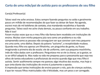Carta de uma mãe/pai de autista para os professores de seu filho
Caro(a) Professor(a)
Talvez você me ache ansiosa. Estou sempre fazendo perguntas na saída e geralmente
passo um milhão de recomendações do que fazer ou deixar de fazer. Na agenda,
escrevi mais de mil telefones de contato, vivo mandando recadinhos e fazendo
perguntas. Talvez você me ache chata demais, ou pouco confiante em seu trabalho.
Não é isso!
Foram muitas vezes que eu e meu filho não fomos bem recebidos em instituições de
ensino. Muitos viam minha pequena joia rara como um problema e eu não
compreendia como as pessoas não conseguiam ver que conviver com meu pequeno
era uma sorte, uma dádiva. Depois da palavra “autismo”, a receptividade mudava.
Quando meu filho era apenas um filhotinho, um pinguinho de gente, eu ficava
imaginando o primeiro dia de escola: ele de uniforme, com sua pequena mochilinha,
indo de mãos dadas com a professora. Perguntava-me se ele ia chorar, se ia gostar, se
ia ser difícil adaptá-lo. Mas nada na vida me preparou para o preconceito que vejo nos
olhos de tantos educadores e profissionais do ensino quando digo que meu filho é
autista. Sentir acolhimento sempre me pareceu algo intuitivo das escolas, mas hoje o
que sinto diante das instituições de ensino é justamente o oposto.
A impressão que tantas instituições de ensino passam a nós, pais de crianças autistas,
é que ter nossos filhos matriculados não é felicidade, mas um peso a ser carregado.
 