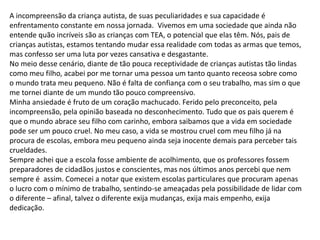 A incompreensão da criança autista, de suas peculiaridades e sua capacidade é
enfrentamento constante em nossa jornada. Vivemos em uma sociedade que ainda não
entende quão incríveis são as crianças com TEA, o potencial que elas têm. Nós, pais de
crianças autistas, estamos tentando mudar essa realidade com todas as armas que temos,
mas confesso ser uma luta por vezes cansativa e desgastante.
No meio desse cenário, diante de tão pouca receptividade de crianças autistas tão lindas
como meu filho, acabei por me tornar uma pessoa um tanto quanto receosa sobre como
o mundo trata meu pequeno. Não é falta de confiança com o seu trabalho, mas sim o que
me tornei diante de um mundo tão pouco compreensivo.
Minha ansiedade é fruto de um coração machucado. Ferido pelo preconceito, pela
incompreensão, pela opinião baseada no desconhecimento. Tudo que os pais querem é
que o mundo abrace seu filho com carinho, embora saibamos que a vida em sociedade
pode ser um pouco cruel. No meu caso, a vida se mostrou cruel com meu filho já na
procura de escolas, embora meu pequeno ainda seja inocente demais para perceber tais
crueldades.
Sempre achei que a escola fosse ambiente de acolhimento, que os professores fossem
preparadores de cidadãos justos e conscientes, mas nos últimos anos percebi que nem
sempre é assim. Comecei a notar que existem escolas particulares que procuram apenas
o lucro com o mínimo de trabalho, sentindo-se ameaçadas pela possibilidade de lidar com
o diferente – afinal, talvez o diferente exija mudanças, exija mais empenho, exija
dedicação.
 