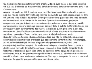 Ou mais: que estou depositando minha própria vida em suas mãos, já que esse aluninho
em sua sala é o centro de meu universo; é mais do que eu, é mais do que minha alma – ele
É minha alma.
Às vezes ele pode ser difícil, pode se jogar no chão, fazer birra. Quem sabe ele responda
algo que não se espera. Talvez ele não entenda a atividade que você passa porque ele tem
um jeitinho todo especial de pensar. É bem possível que ele queira sair andando pela sala,
e não atenda aos seus chamados de imediato. Quando isso acontecer, peço que
compreenda que, por trás desses comportamentos, existe uma alma tão pura, mas tão
pura que não se importa com que os outros pensam dela. O autista é diferente de nós, tão
preocupados com o pensamento dos outros. Autistas se guiam pela alma e, por isso,
muitas vezes têm dificuldade com o convívio social. Não se encontra maldade ou tramas
sociais em suas ações. Talvez por isso que sejam apelidados de anjos azuis.
Quando você escolheu ser educador, tenho certeza que não foi pelo dinheiro, porque
sabemos que existem outras profissões que poderiam lhe conferir melhor remuneração.
Assim, tenho certeza que, quando era jovem e foi prestar vestibular, havia uma
empolgação juvenil em seu peito de mudar o mundo pela educação. Talvez o contato
direto com o mercado de trabalho, por vezes tão cruel, o dia a dia tão desgastante do
trabalhador brasileiro e quem sabe a falta de estrutura tenha apagado um pouco esse
sentimento. Mas eu lhe garanto: você pode mudar o mundo; ou pelo menos o mundo do
meu filho. Quem sabe mudar o mundo de meu filho seja pouco perto de tantas crianças aí
fora, mas lhe garanto que, para ele e para mim, isso é tudo.
 