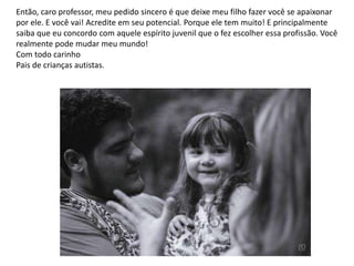 Então, caro professor, meu pedido sincero é que deixe meu filho fazer você se apaixonar
por ele. E você vai! Acredite em seu potencial. Porque ele tem muito! E principalmente
saiba que eu concordo com aquele espírito juvenil que o fez escolher essa profissão. Você
realmente pode mudar meu mundo!
Com todo carinho
Pais de crianças autistas.
 
