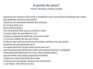 A ponte do amor!
Poema: Mc Kean, autista, escritor
Achamos esse poema muito lindo e verdadeiro e por isso estamos dividindo com vocês!
Nós podemos construir essa ponte!
Construa-me uma ponte (Poema dos autistas)
Eu sei que você e eu
Nunca fomos iguais.
E eu costumava olhar para as estrelas à noite
E queria saber de qual delas eu vim.
Porque eu pareço ser parte de um outro mundo
E eu nunca saberei do que ele é feito.
A não ser que você me construa uma ponte, construa-me uma ponte,
Construa-me uma ponte de amor.
eu espero pelo dia no qual você sorrirá para mim
apenas porque perceberá que existe uma pessoa decente e inteligente
enterrada profundamente em meus olhos caleidoscópios,
pois eu tenho visto como as pessoas me olham
embora eu nada tenho feito de errado.
construa-me uma ponte, construa-me uma ponte,
e, por favor , não demore muito.
 