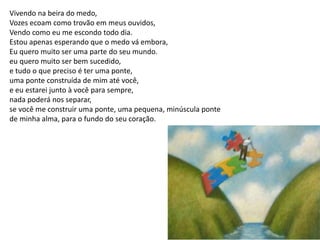 Vivendo na beira do medo,
Vozes ecoam como trovão em meus ouvidos,
Vendo como eu me escondo todo dia.
Estou apenas esperando que o medo vá embora,
Eu quero muito ser uma parte do seu mundo.
eu quero muito ser bem sucedido,
e tudo o que preciso é ter uma ponte,
uma ponte construída de mim até você,
e eu estarei junto à você para sempre,
nada poderá nos separar,
se você me construir uma ponte, uma pequena, minúscula ponte
de minha alma, para o fundo do seu coração.
 
