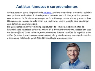 Autistas famosos e surpreendentes
Muitos pensam que o diagnóstico de autismo condena uma criança a uma vida solitária
sem qualquer realizações. A história provou que esta teoria é falsa, e muitas pessoas
com as formas de funcionamento superior do autismo passaram a fazer grandes coisas.
Há algumas pessoas autistas famosas que podem ser uma inspiração para as crianças
com autismo ou para seus pais.
Bill Gates (citado no livro “Thinking in pictures” de Temple Grandin como tendo
características autistas) é diretor da Microsoft e inventor do Windows. Nasceu em 1955
em Seattle (EUA). Gates se balança continuamente durante reuniões de negócios e em
aviões (autistas fazem isso quando nervosos), não gosta de manter contato olho-a-olho
e tem pouca habilidade social. Não dá importância à sua aparência.
 