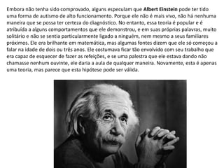 Embora não tenha sido comprovado, alguns especulam que Albert Einstein pode ter tido
uma forma de autismo de alto funcionamento. Porque ele não é mais vivo, não há nenhuma
maneira que se possa ter certeza do diagnóstico. No entanto, essa teoria é popular e é
atribuída a alguns comportamentos que ele demonstrou, e em suas próprias palavras, muito
solitário e não se sentia particularmente ligado a ninguém, nem mesmo a seus familiares
próximos. Ele era brilhante em matemática, mas algumas fontes dizem que ele só começou a
falar na idade de dois ou três anos. Ele costumava ficar tão envolvido com seu trabalho que
era capaz de esquecer de fazer as refeições, e se uma palestra que ele estava dando não
chamasse nenhum ouvinte, ele daria a aula de qualquer maneira. Novamente, esta é apenas
uma teoria, mas parece que esta hipótese pode ser válida.
 