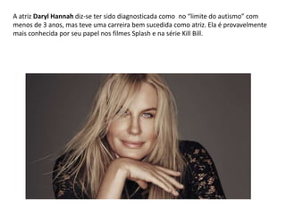 A atriz Daryl Hannah diz-se ter sido diagnosticada como no “limite do autismo” com
menos de 3 anos, mas teve uma carreira bem sucedida como atriz. Ela é provavelmente
mais conhecida por seu papel nos filmes Splash e na série Kill Bill.
 
