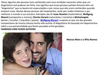 Talvez algumas das pessoas mais conhecidas com essa condição nasceram antes que um
diagnóstico real pudesse ser feito. Isso significa que essas pessoas autistas famosas têm um
“diagnóstico” que se baseia em especulações e por coisas que eles eram conhecidos quando
estavam vivos. Muitas dessas pessoas são importantes, tanto por razões históricas e por
melhorar o mundo à sua maneira. Exemplos são Sir Isaac Newton (matemático), Wolfgang
Mozart (compositor e músico), Charles Darwin (naturalista / cientista) e Michelangelo
(pintor / escultor / arquiteto / poeta). Wolfgang Mozart: suspeita-se que um dos grandes
compositores da música clássica tenha sido autista. O diagnóstico foi baseado em depoimentos
sobre a sua personalidade que foram passados entre gerações.
FAMOSOS COM FILHOS AUTISTAS
Marcos Mion e o filho Romeo
 