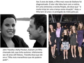 John Travolta e Kelly Preston, tiveram um filho
chamado Jett, que tinha autismo. Infelizmente
aos 16 anos Jett faleceu. Travolta disse que ele
era o "filho mais maravilhoso que ele poderia
pedir".
Aos 3 anos de idade, o filho mais novo de Stallone foi
diagnosticado. O ator não lidou bem com a notícia.
Em uma entrevista a revista People, ele disse que " é
muito triste ter uma criança nesta situação". Hoje, o
filho tem 32 anos e é protegido da mídia pelo pai.
 