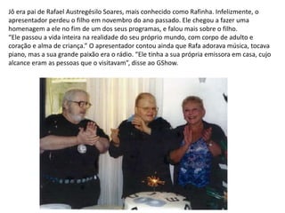 Jô era pai de Rafael Austregésilo Soares, mais conhecido como Rafinha. Infelizmente, o
apresentador perdeu o filho em novembro do ano passado. Ele chegou a fazer uma
homenagem a ele no fim de um dos seus programas, e falou mais sobre o filho.
“Ele passou a vida inteira na realidade do seu próprio mundo, com corpo de adulto e
coração e alma de criança.” O apresentador contou ainda que Rafa adorava música, tocava
piano, mas a sua grande paixão era o rádio. “Ele tinha a sua própria emissora em casa, cujo
alcance eram as pessoas que o visitavam”, disse ao GShow.
 