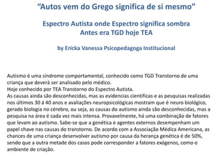 “Autos vem do Grego significa de si mesmo”
Espectro Autista onde Espectro significa sombra
Antes era TGD hoje TEA
by Ericka Vanessa Psicopedagoga Institucional
Autismo é uma síndrome comportamental, conhecido como TGD Transtorno de uma
criança que deverá ser analisado pelo médico.
Hoje conhecido por TEA Transtorno do Espectro Autista.
As causas ainda são desconhecidas, mas as evidencias cientificas e as pesquisas realizadas
nos últimos 30 á 40 anos e avaliações neuropsicológicas mostram que é neuro biológico,
gerado biologia no cérebro, ou seja, as causas do autismo ainda são desconhecidas, mas a
pesquisa na área é cada vez mais intensa. Provavelmente, há uma combinação de fatores
que levam ao autismo. Sabe-se que a genética e agentes externos desempenham um
papel chave nas causas do transtorno. De acordo com a Associação Médica Americana, as
chances de uma criança desenvolver autismo por causa da herança genética é de 50%,
sendo que a outra metade dos casos pode corresponder a fatores exógenos, como o
ambiente de criação.
 