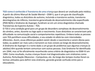 TGD como é conhecido é Transtorno de uma criança que deverá ser analisado pelo médico.
A partir do último Manual de Saúde Mental – DSM-5, que é um guia de classificação
diagnóstica, todos os distúrbios do autismo, incluindo o transtorno autista, transtorno
desintegrativo da infância, transtorno generalizado do desenvolvimento não-especificado
(PDD-NOS) e Síndrome de Asperger, fundiram-se em um único diagnóstico chamado
Transtornos do Espectro Autista – TEA.
O TEA é uma condição geral para um grupo de desordens complexas do desenvolvimento
do cérebro, antes, durante ou logo após o nascimento. Esses distúrbios se caracterizam pela
dificuldade na comunicação social e comportamentos repetitivos. Embora todas as pessoas
com TEA partilhem essas dificuldades, o seu estado irá afetá-las com intensidades
diferentes. Assim, essas diferenças podem existir desde o nascimento e serem óbvias para
todos; ou podem ser mais sutis e tornarem-se mais visíveis ao longo do desenvolvimento.
A Síndrome de Asperger é o nome dado a um grupo de problemas que algumas crianças (e
adultos) têm quando tentam comunicar com outras pessoas. Esta Síndrome foi identificada
em 1944, mas só foi oficialmente reconhecido como critério de diagnóstico no DSM-IV em
1994. Como resultado, muitas crianças foram mal diagnosticadas com síndromes como
Autismo, Perturbação Obsessivo – Compulsivo, etc. Ao longo dos tempos muitos foram os
termos utilizados para definir esta síndrome, gerando grande confusão entre pais e
educadores.
 