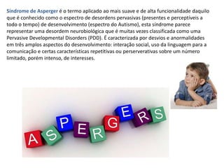 Síndrome de Asperger é o termo aplicado ao mais suave e de alta funcionalidade daquilo
que é conhecido como o espectro de desordens pervasivas (presentes e perceptíveis a
todo o tempo) de desenvolvimento (espectro do Autismo), esta síndrome parece
representar uma desordem neurobiológica que é muitas vezes classificada como uma
Pervasive Developmental Disorders (PDD). É caracterizada por desvios e anormalidades
em três amplos aspectos do desenvolvimento: interação social, uso da linguagem para a
comunicação e certas características repetitivas ou perserverativas sobre um número
limitado, porém intenso, de interesses.
 