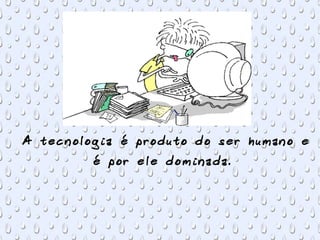 A tecnologia é produto do ser humano e
é por ele dominada.
 