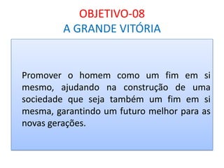 OBJETIVO-08
A GRANDE VITÓRIA

Promover o homem como um fim em si
mesmo, ajudando na construção de uma
sociedade que seja também um fim em si
mesma, garantindo um futuro melhor para as
novas gerações.

 
