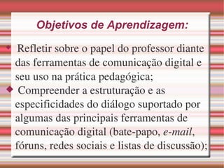 Objetivos de Aprendizagem: Refletir sobre o papel do professor diante das ferramentas de comunicação digital e seu uso na prática pedagógica; Compreender a estruturação e as especificidades do diálogo suportado por algumas das principais ferramentas de comunicação digital (bate-papo, e-mail , fóruns, redes sociais e listas de discussão);