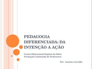 PEDAGOGIA DIFERENCIADA: DA INTENÇÃO A AÇÃO Centro Educacional Império do Saber Formação Continuada de Professores Por:  Lusiane carvalho 