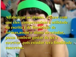 Alfabetizar os alunos, é fazer com
que eles compreendam á utilidade
da escrita e de finalidade de
formas,assim o aluno ao estudar,
possa também gostar de ler e
escrever ,pois estudar terá finalidade
concretos.
                      06/06/12       3
 