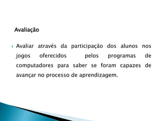 Avaliação
 Avaliar através da participação dos alunos nos
jogos oferecidos pelos programas de
computadores para saber se foram capazes de
avançar no processo de aprendizagem.
 