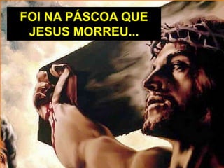 FOI NA PÁSCOA QUE
JESUS MORREU...
 