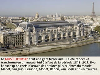 Le MUSÉE D'ORSAY était une gare ferroviaire. Il a été rénové et
transformé en un musée dédié à l'art de la période 1848-1915. Il ya
beaucoup de chefs-d'œuvre des artistes plus célèbres du monde:
Manet, Guaguin, Cézanne, Monet, Renoir, Van Gogh et bien d'autres.

 