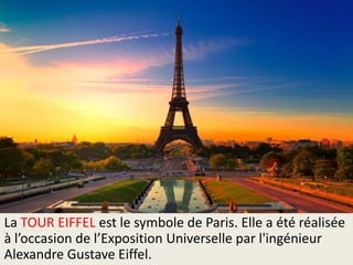 La TOUR EIFFEL est le symbole de Paris. Elle a été réalisée
à l’occasion de l’Exposition Universelle par l'ingénieur
Alexandre Gustave Eiffel.

 