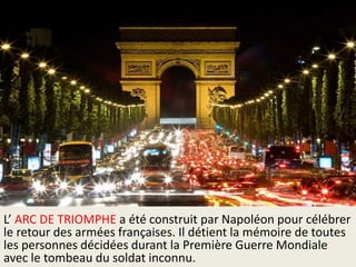 L’ ARC DE TRIOMPHE a été construit par Napoléon pour célébrer
le retour des armées françaises. Il détient la mémoire de toutes
les personnes décidées durant la Première Guerre Mondiale
avec le tombeau du soldat inconnu.

 
