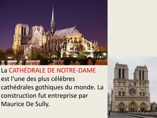 La CATHÉDRALE DE NOTRE-DAME
est l'une des plus célèbres
cathédrales gothiques du monde. La
construction fut entreprise par
Maurice De Sully.

 