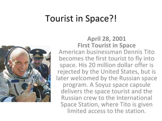 Tourist in Space?! April 28, 2001 First Tourist in Space American businessman Dennis Tito becomes the first tourist to fly into space. His 20 million dollar offer is rejected by the United States, but is later welcomed by the Russian space program. A Soyuz space capsule delivers the space tourist and the Russian crew to the International Space Station, where Tito is given limited access to the station. 