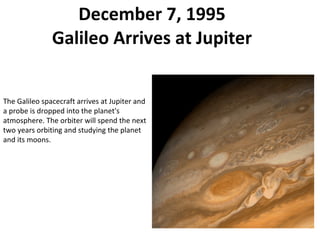 December 7, 1995 Galileo Arrives at Jupiter The Galileo spacecraft arrives at Jupiter and a probe is dropped into the planet's atmosphere. The orbiter will spend the next two years orbiting and studying the planet and its moons. 