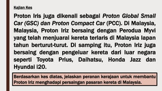 Kajian Kes
Proton Iris juga dikenali sebagai Proton Global Small
Car (GSC) dan Proton Compact Car (PCC). Di Malaysia,
Malaysia, Proton Iriz bersaing dengan Perodua Myvi
yang telah menjuarai kereta terlaris di Malaysia lapan
tahun berturut-turut. Di samping itu, Proton Iriz juga
bersaing dengan pengeluar kereta dari luar negara
seperti Toyota Prius, Daihatsu, Honda Jazz dan
Hyundai i20.
Berdasarkan kes diatas, jelaskan peranan kerajaan untuk membantu
Proton Iriz menghadapi persaingan pasaran kereta di Malaysia.
 