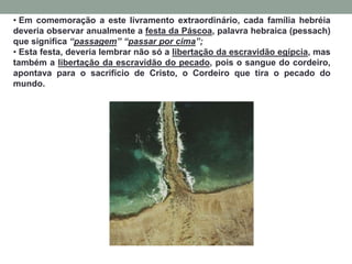 • Em comemoração a este livramento extraordinário, cada família hebréia
deveria observar anualmente a festa da Páscoa, palavra hebraica (pessach)
que significa “passagem” “passar por cima”;
• Esta festa, deveria lembrar não só a libertação da escravidão egípcia, mas
também a libertação da escravidão do pecado, pois o sangue do cordeiro,
apontava para o sacrifício de Cristo, o Cordeiro que tira o pecado do
mundo.
 