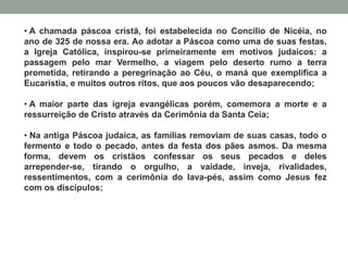 • A chamada páscoa cristã, foi estabelecida no Concílio de Nicéia, no
ano de 325 de nossa era. Ao adotar a Páscoa como uma de suas festas,
a Igreja Católica, inspirou-se primeiramente em motivos judaicos: a
passagem pelo mar Vermelho, a viagem pelo deserto rumo a terra
prometida, retirando a peregrinação ao Céu, o maná que exemplifica a
Eucaristia, e muitos outros ritos, que aos poucos vão desaparecendo;
• A maior parte das igreja evangélicas porém, comemora a morte e a
ressurreição de Cristo através da Cerimônia da Santa Ceia;
• Na antiga Páscoa judaica, as famílias removiam de suas casas, todo o
fermento e todo o pecado, antes da festa dos pães asmos. Da mesma
forma, devem os cristãos confessar os seus pecados e deles
arrepender-se, tirando o orgulho, a vaidade, inveja, rivalidades,
ressentimentos, com a cerimônia do lava-pés, assim como Jesus fez
com os discípulos;
 