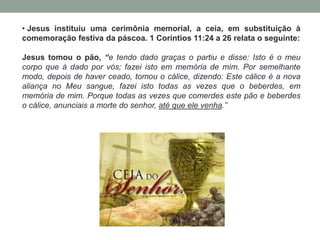 • Jesus instituiu uma cerimônia memorial, a ceia, em substituição à
comemoração festiva da páscoa. 1 Coríntios 11:24 a 26 relata o seguinte:
Jesus tomou o pão, “e tendo dado graças o partiu e disse: Isto é o meu
corpo que á dado por vós; fazei isto em memória de mim. Por semelhante
modo, depois de haver ceado, tomou o cálice, dizendo: Este cálice é a nova
aliança no Meu sangue, fazei isto todas as vezes que o beberdes, em
memória de mim. Porque todas as vezes que comerdes este pão e beberdes
o cálice, anunciais a morte do senhor, até que ele venha.”
 