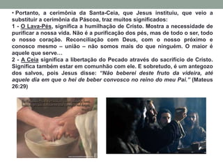 • Portanto, a cerimônia da Santa-Ceia, que Jesus instituiu, que veio a
substituir a cerimônia da Páscoa, traz muitos significados:
1 - O Lava-Pés, significa a humilhação de Cristo. Mostra a necessidade de
purificar a nossa vida. Não é a purificação dos pés, mas de todo o ser, todo
o nosso coração. Reconciliação com Deus, com o nosso próximo e
conosco mesmo – união – não somos mais do que ninguém. O maior é
aquele que serve…
2 - A Ceia significa a libertação do Pecado através do sacrifício de Cristo.
Significa também estar em comunhão com ele. E sobretudo, é um antegozo
dos salvos, pois Jesus disse: “Não beberei deste fruto da videira, até
aquele dia em que o hei de beber convosco no reino do meu Pai.” (Mateus
26:29)
 