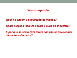 Vamos responder...
Qual é a origem e significado da Páscoa?
Como surgiu a idéia do coelho e ovos de chocolate?
E por que na sexta-feira dizem que não se deve comer
carne mas sim peixe?
 