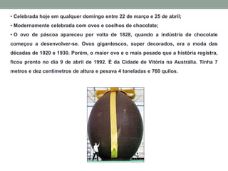 • Celebrada hoje em qualquer domingo entre 22 de março e 25 de abril;
• Modernamente celebrada com ovos e coelhos de chocolate;
• O ovo de páscoa apareceu por volta de 1828, quando a indústria de chocolate
começou a desenvolver-se. Ovos gigantescos, super decorados, era a moda das
décadas de 1920 e 1930. Porém, o maior ovo e o mais pesado que a história registra,
ficou pronto no dia 9 de abril de 1992. É da Cidade de Vitória na Austrália. Tinha 7
metros e dez centímetros de altura e pesava 4 toneladas e 760 quilos.
 