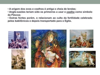 • A origem dos ovos e coelhos é antiga e cheia de lendas;
• Anglo-saxões teriam sido os primeiros a usar o coelho como símbolo
da Páscoa;
• Outras fontes porém, o relacionam ao culto da fertilidade celebrado
pelos babilônicos e depois transportado para o Egito.
 