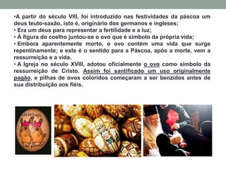•A partir do século VIII, foi introduzido nas festividades da páscoa um
deus teuto-saxão, isto é, originário dos germanos e ingleses;
• Era um deus para representar a fertilidade e a luz;
• À figura do coelho juntou-se o ovo que é símbolo da própria vida;
• Embora aparentemente morto, o ovo contém uma vida que surge
repentinamente; e este é o sentido para a Páscoa, após a morte, vem a
ressurreição e a vida.
• A Igreja no século XVIII, adotou oficialmente o ovo como símbolo da
ressurreição de Cristo. Assim foi santificado um uso originalmente
pagão, e pilhas de ovos coloridos começaram a ser benzidos antes de
sua distribuição aos fiéis.
 